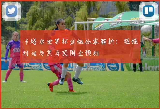 卡塔尔世界杯分组独家解析：强强对话与黑马突围全预测