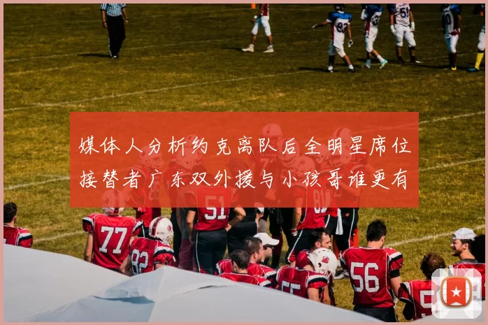 媒体人分析约克离队后全明星席位接替者广东双外援与小孩哥谁更有希望