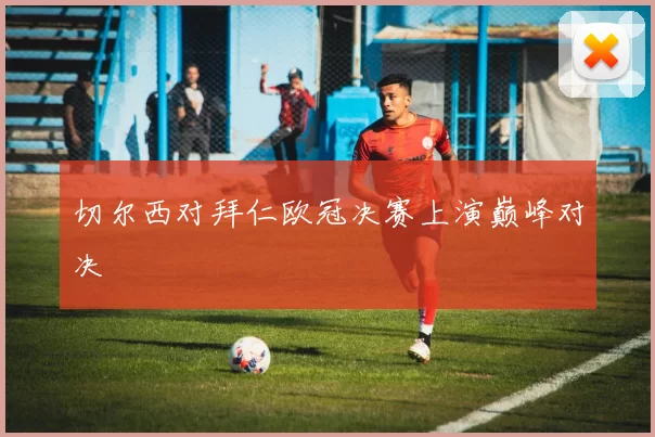 切尔西对拜仁欧冠决赛上演巅峰对决