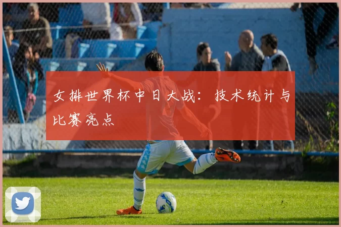 女排世界杯中日大战:技术统计与比赛亮点