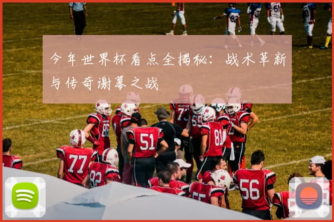 今年世界杯看点全揭秘:战术革新与传奇谢幕之战