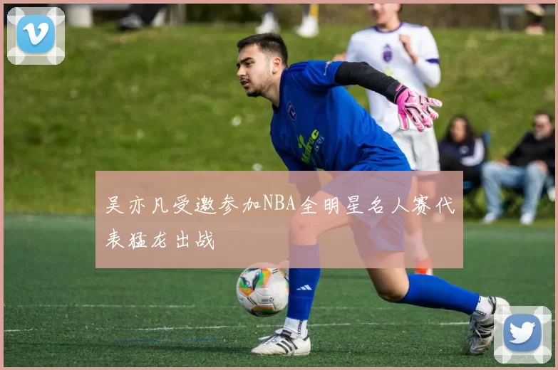 吴亦凡受邀参加NBA全明星名人赛代表猛龙出战