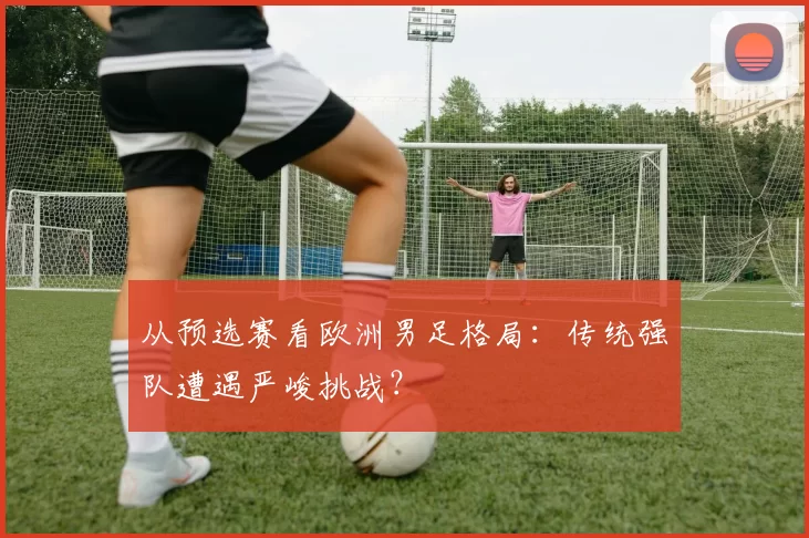 从预选赛看欧洲男足格局:传统强队遭遇严峻挑战?
