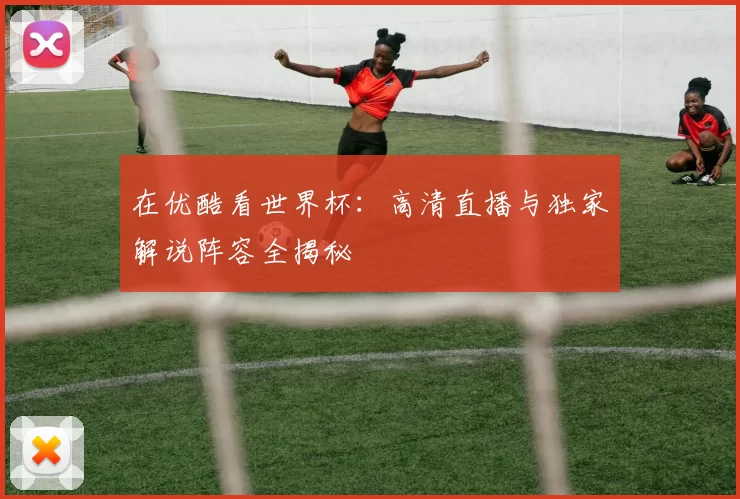 在优酷看世界杯：高清直播与独家解说阵容全揭秘