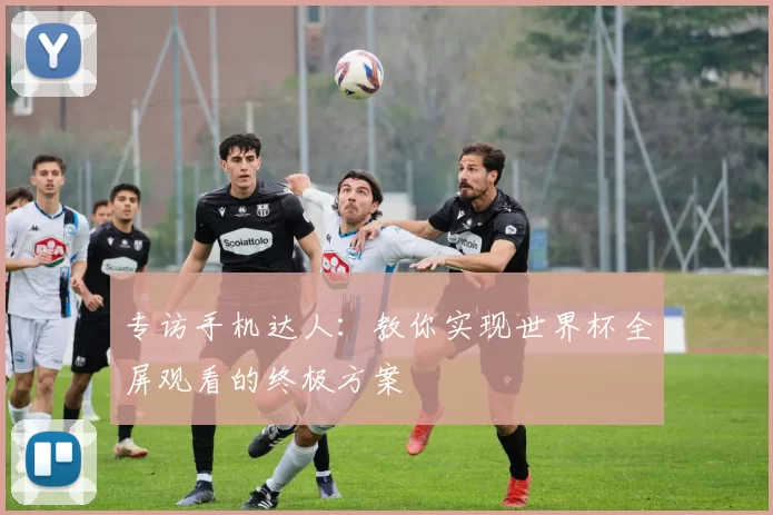 专访手机达人：教你实现世界杯全屏观看的终极方案