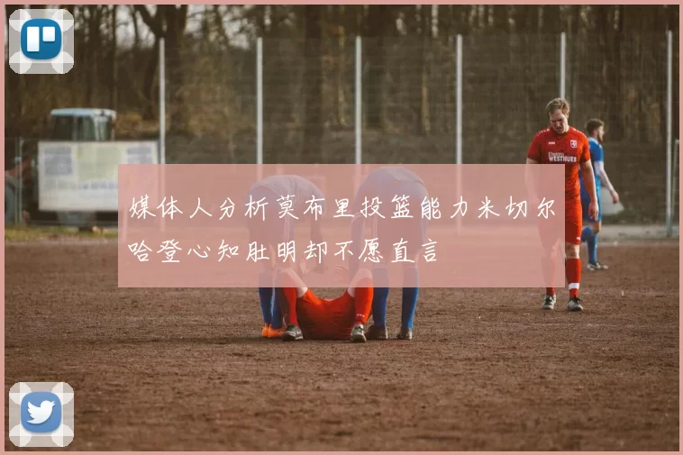 媒体人分析莫布里投篮能力米切尔哈登心知肚明却不愿直言
