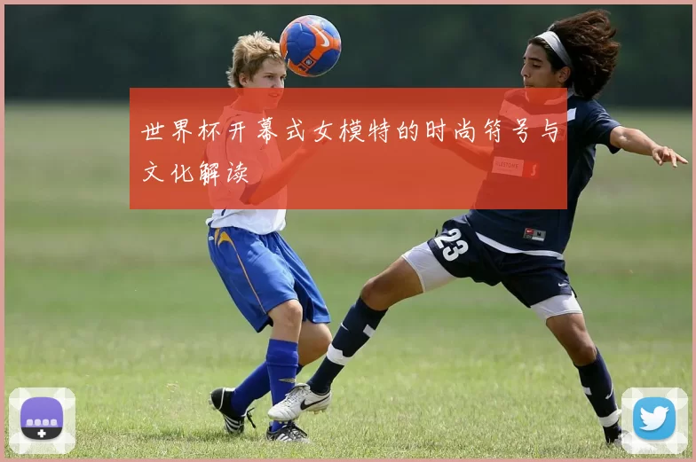 世界杯开幕式女模特的时尚符号与文化解读