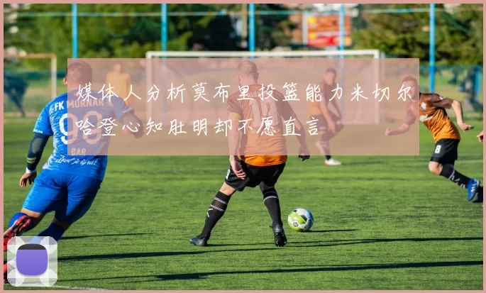 媒体人分析莫布里投篮能力米切尔哈登心知肚明却不愿直言