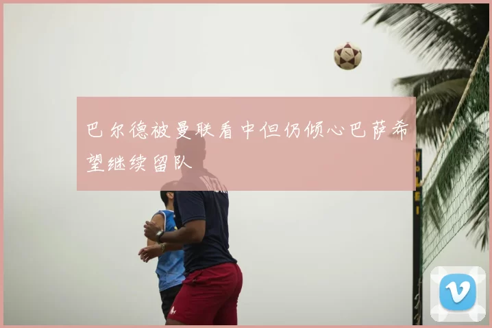 巴尔德被曼联看中但仍倾心巴萨希望继续留队