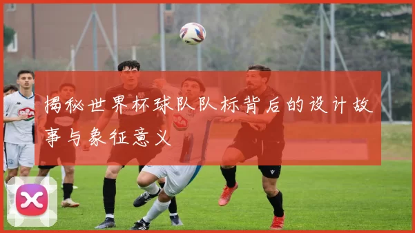 揭秘世界杯球队队标背后的设计故事与象征意义