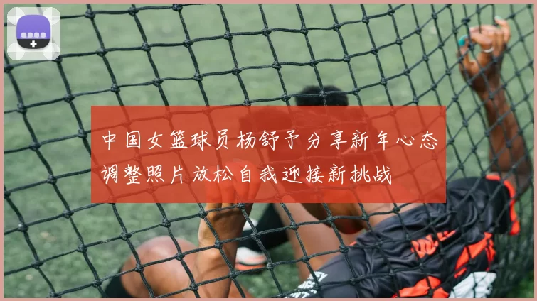 中国女篮球员杨舒予分享新年心态调整照片放松自我迎接新挑战