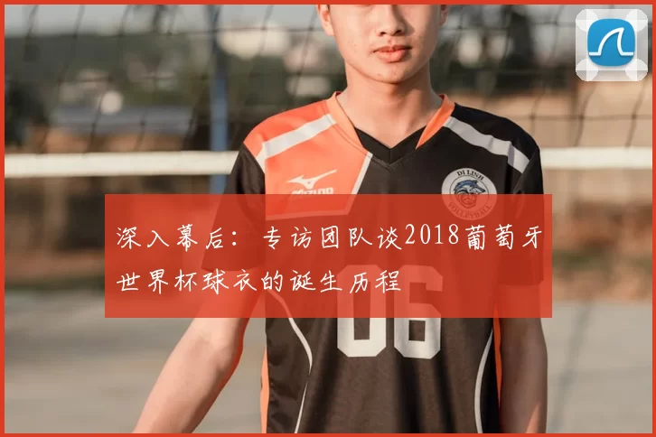 深入幕后：专访团队谈2018葡萄牙世界杯球衣的诞生历程