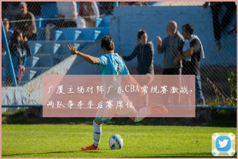 广厦主场对阵广东CBA常规赛激战，两队争夺季后赛席位