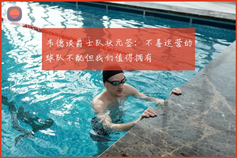 韦德谈爵士队状元签：不善运营的球队不配但我们值得拥有