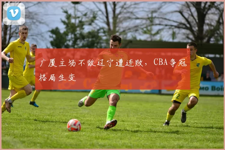 广厦主场不敌辽宁遭连败,CBA争冠格局生变