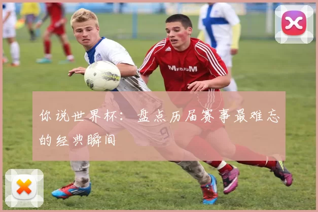 你说世界杯:盘点历届赛事最难忘的经典瞬间