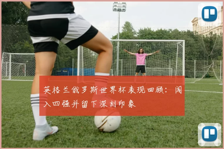 英格兰俄罗斯世界杯表现回顾：闯入四强并留下深刻印象