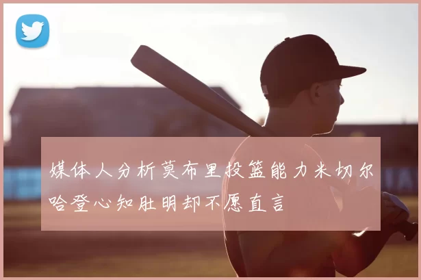 媒体人分析莫布里投篮能力米切尔哈登心知肚明却不愿直言