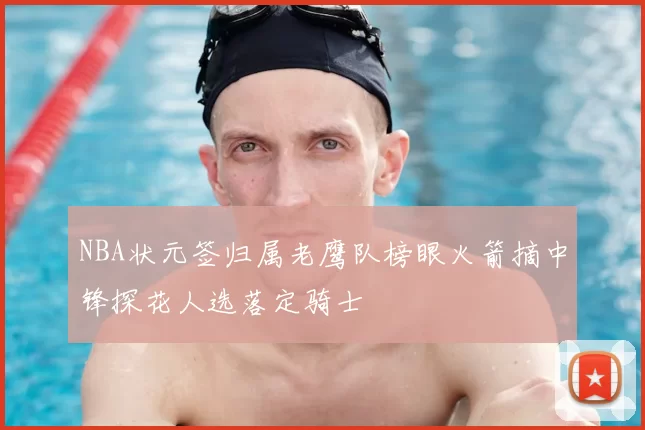 NBA状元签归属老鹰队榜眼火箭摘中锋探花人选落定骑士