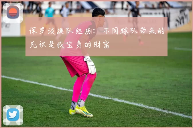 保罗谈换队经历：不同球队带来的见识是我宝贵的财富