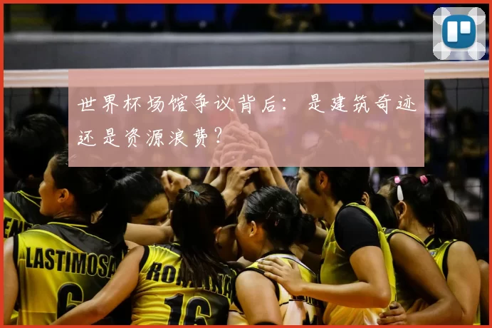 世界杯场馆争议背后:是建筑奇迹还是资源浪费?