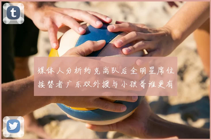 媒体人分析约克离队后全明星席位接替者广东双外援与小孩哥谁更有希望