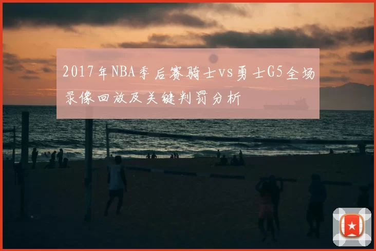 2017年NBA季后赛骑士vs勇士G5全场录像回放及关键判罚分析