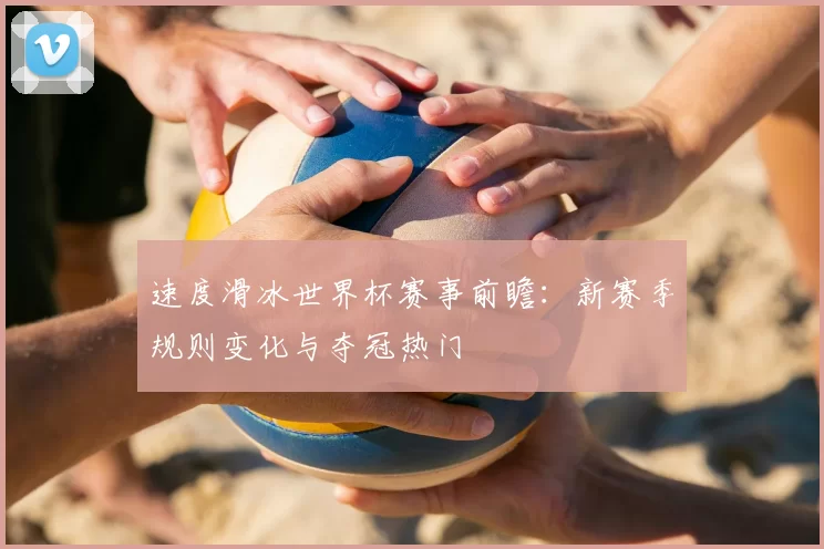 速度滑冰世界杯赛事前瞻:新赛季规则变化与夺冠热门