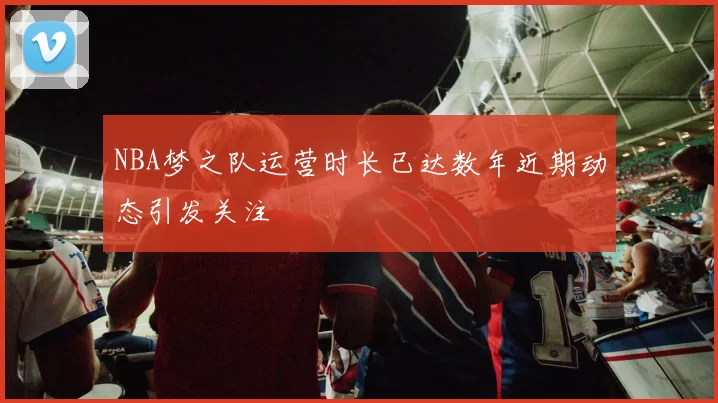 NBA梦之队运营时长已达数年近期动态引发关注