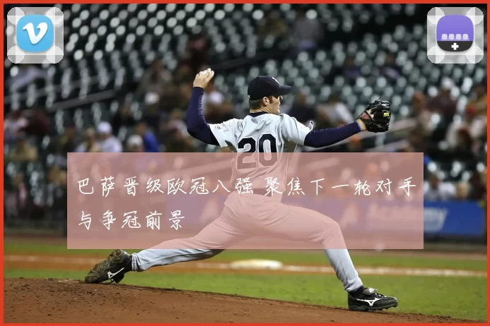 巴萨晋级欧冠八强 聚焦下一轮对手与争冠前景