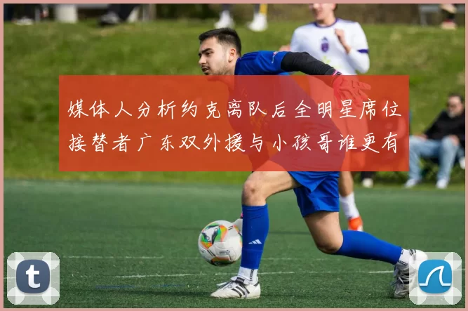 媒体人分析约克离队后全明星席位接替者广东双外援与小孩哥谁更有希望