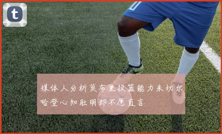 媒体人分析莫布里投篮能力米切尔哈登心知肚明却不愿直言