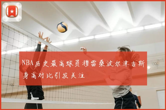 NBA历史最高球员穆雷桑波尔津吉斯身高对比引发关注