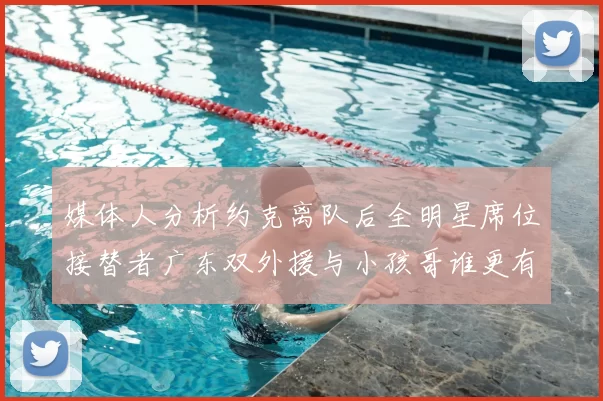 媒体人分析约克离队后全明星席位接替者广东双外援与小孩哥谁更有希望