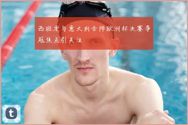 西班牙与意大利会师欧洲杯决赛争冠焦点引关注
