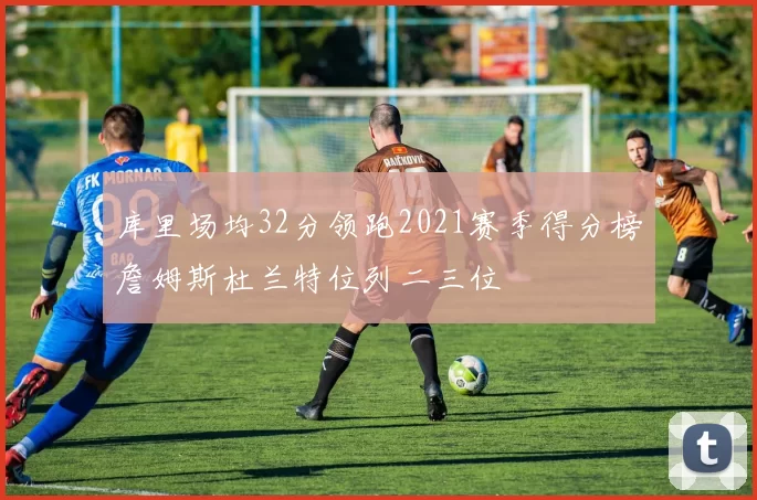 库里场均32分领跑2021赛季得分榜詹姆斯杜兰特位列二三位