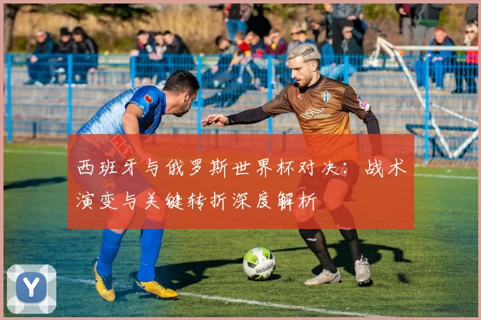 西班牙与俄罗斯世界杯对决:战术演变与关键转折深度解析