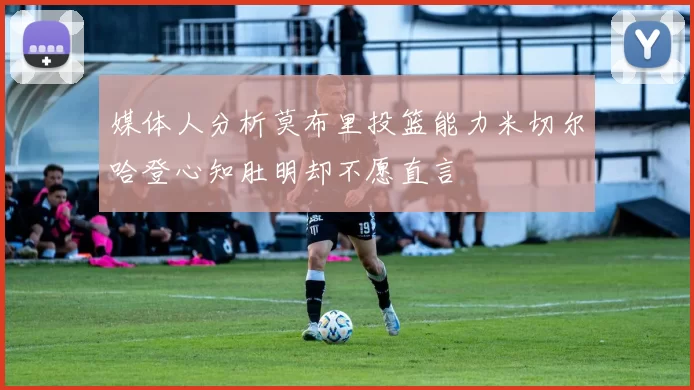 媒体人分析莫布里投篮能力米切尔哈登心知肚明却不愿直言