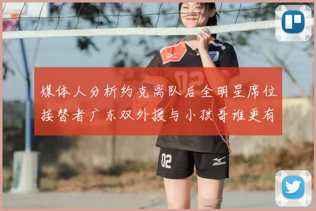 媒体人分析约克离队后全明星席位接替者广东双外援与小孩哥谁更有希望