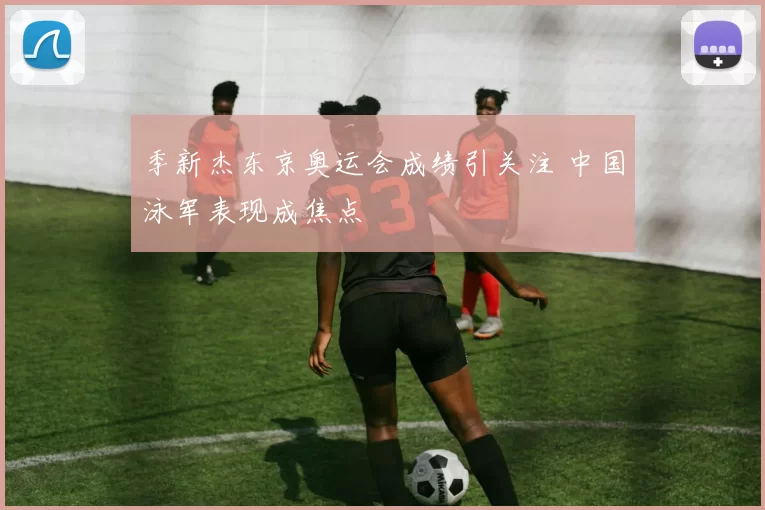 季新杰东京奥运会成绩引关注 中国泳军表现成焦点