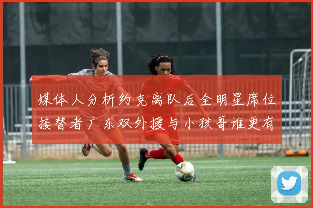 媒体人分析约克离队后全明星席位接替者广东双外援与小孩哥谁更有希望