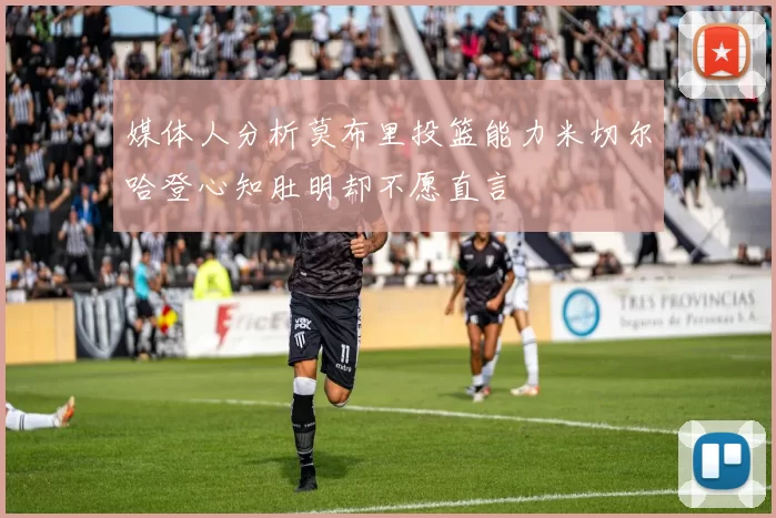 媒体人分析莫布里投篮能力米切尔哈登心知肚明却不愿直言