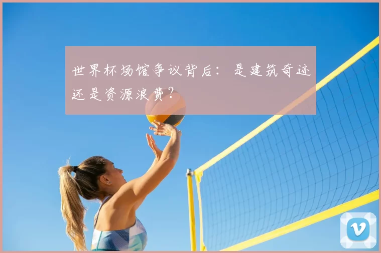 世界杯场馆争议背后：是建筑奇迹还是资源浪费？