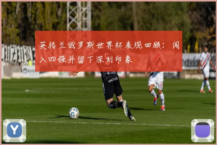 英格兰俄罗斯世界杯表现回顾:闯入四强并留下深刻印象