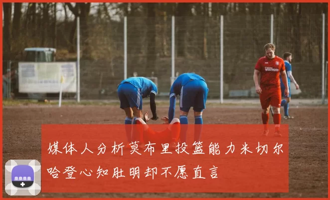 媒体人分析莫布里投篮能力米切尔哈登心知肚明却不愿直言