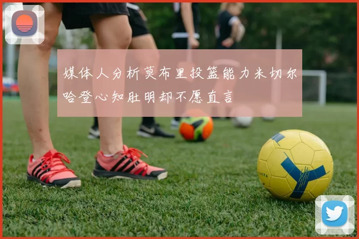 媒体人分析莫布里投篮能力米切尔哈登心知肚明却不愿直言