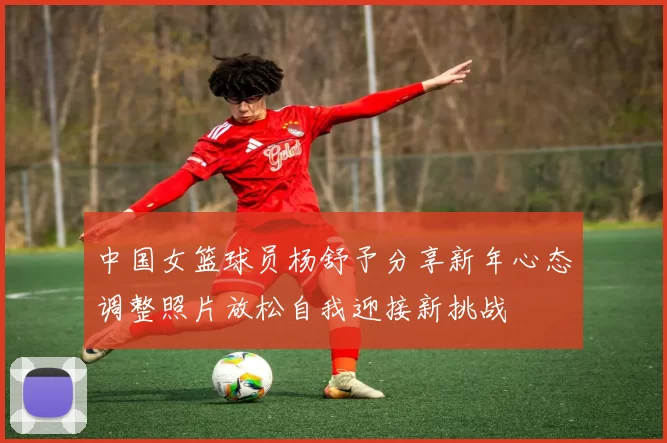中国女篮球员杨舒予分享新年心态调整照片放松自我迎接新挑战