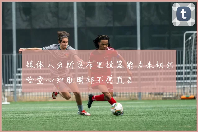 媒体人分析莫布里投篮能力米切尔哈登心知肚明却不愿直言
