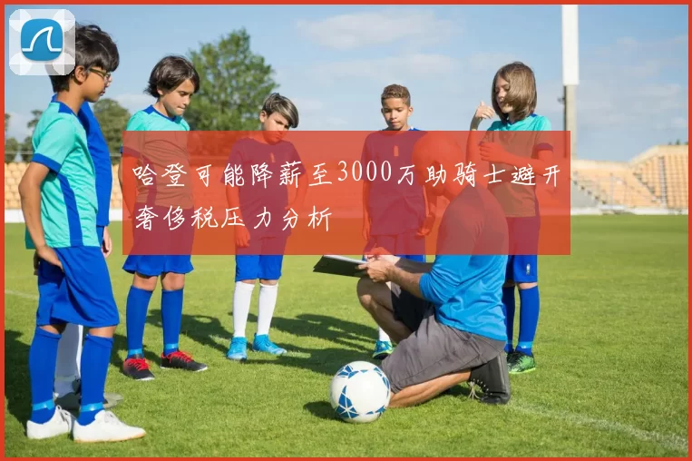 哈登可能降薪至3000万助骑士避开奢侈税压力分析