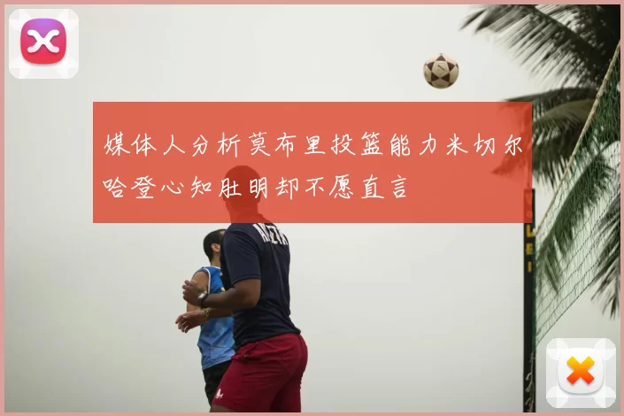 媒体人分析莫布里投篮能力米切尔哈登心知肚明却不愿直言